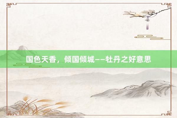 国色天香,倾国倾城——牡丹之好意思